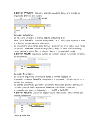 5. ERROR #¡VALOR! : Este error aparece cuando le damos a la formula un
argumento diferente al q espera.
Causas y soluciones
 Se ha escrito un texto y la formula espera un Numero o un
valor lógico Solución : cambiar el argumento de la celda donde aparece el texto
si la formula espera números y viceversa
 Se proporciona un un rango a una formula q requiere un único valor, no un rango
de valores. Solución: cambie el rango para q tenga un valor; cambie el rango
para q incluya la misma fila o la misma columna q contenga la formula
6. ERROR #¡NUM!: se produce cuando se escriben valores numéricos no validos
en una formula.
Causas y Soluciones:
 Se utiliza un argumento inaceptable donde la formula necesita un
argumento numérico. Solución: asegúrese q el argumento utilizado escrito en la
formula sea numérico
 Se escribe una formula q devuelve un numero demasiado grande o demasiado
pequeño para q Excel lo represente. Solución: cambie la formula para q
el resultado este comprendido entres -1x10e307 y 1x10e307
7. ERROR #¡NULO!: Cuando se especifica una intersección de dos áreas q no
forman intersección.
causa y solución
 