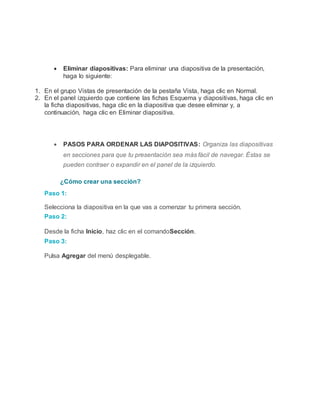  Eliminar diapositivas: Para eliminar una diapositiva de la presentación,
haga lo siguiente:
1. En el grupo Vistas de presentación de la pestaña Vista, haga clic en Normal.
2. En el panel izquierdo que contiene las fichas Esquema y diapositivas, haga clic en
la ficha diapositivas, haga clic en la diapositiva que desee eliminar y, a
continuación, haga clic en Eliminar diapositiva.
 PASOS PARA ORDENAR LAS DIAPOSITIVAS: Organiza las diapositivas
en secciones para que tu presentación sea más fácil de navegar. Éstas se
pueden contraer o expandir en el panel de la izquierdo.
¿Cómo crear una sección?
Paso 1:
Selecciona la diapositiva en la que vas a comenzar tu primera sección.
Paso 2:
Desde la ficha Inicio, haz clic en el comandoSección.
Paso 3:
Pulsa Agregar del menú desplegable.
 