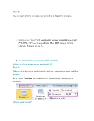 Paso 5:
Haz clic sobre el tema escogido para aplicarlo a la diapositiva escogida.
 Extension de Power Point: La extension con que se guardan puede ser
PPT, PPS o PPT, por lo general si es Office 2007 siempre viene la
extension finalizara en una X.
 Modificar el tiempo y el sonido de una transición
¿Cómo modificar la duración de una transición?
Paso 1:
Selecciona la diapositiva que incluye la transición cuya duración vas a modificar.
Paso 2:
En el campo Duración, escribe la cantidad de tiempo que deseas para la
transición.
¿Cómo añadir sonido?
 
