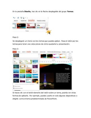 En la pestaña Diseño, haz clic en la flecha desplegable del grupo Temas.
Paso 2:
Se desplegará un menú con los temas que puedes aplicar. Pasa el ratón por los
temas para tener una vista previa de cómo quedaría tu presentación.
Paso 3:
Si haces clic con el botón derecho del ratón sobre un tema, podrás ver otras
formas de aplicarlo. Por ejemplo, puedes usarlo en solo algunas diapositivas o
elegirlo como el tema predeterminado de PowerPoint.
 