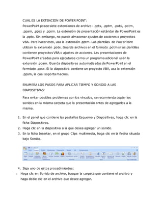 CUAL ES LA EXTENCION DE POWER POINT:
PowerPoint posee siete extensiones de archivo: .pptx, .pptm, .potx, .potm,
.ppam, .ppsx y .ppsm. La extensión de presentación estándar de PowerPoint es
la .pptx. Sin embargo, no puede almacenar ajustes de acciones o proyectos
VBA. Para hacer esto, usa la extensión .pptm. Las plantillas de PowerPoint
utilizan la extensión .potx. Guarda archivos en el formato .potm si las plantillas
contienen proyectos VBA o ajustes de acciones. Las presentaciones de
PowerPoint creadas para ejecutarse como un programa adicional usan la
extensión .ppam. Guarda diapositivas automatizadas de PowerPoint en el
formtato .ppsx. Si la diapositiva contiene un proyecto VBA, usa la extensión
.ppsm, la cual soporta macros.
ENUMERA LOS PASOS PARA APLICAR TIEMPO Y SONIDO A LAS
DIAPOSITIVAS:
Para evitar posibles problemas con los vínculos, se recomienda copiar los
sonidos en la misma carpeta que la presentación antes de agregarlos a la
misma.
1. En el panel que contiene las pestañas Esquema y Diapositivas, haga clic en la
ficha Diapositivas.
2. Haga clic en la diapositiva a la que desea agregar un sonido.
3. En la ficha Insertar, en el grupo Clips multimedia, haga clic en la flecha situada
bajo Sonido.
4. Siga uno de estos procedimientos:
o Haga clic en Sonido de archivo, busque la carpeta que contiene el archivo y
haga doble clic en el archivo que desee agregar.
 