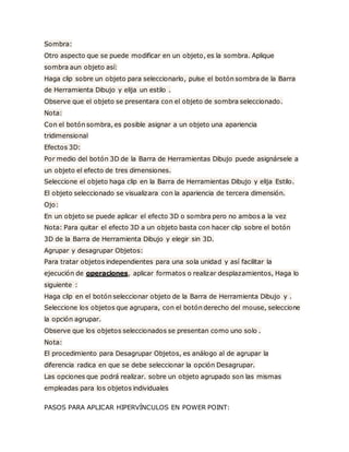 Sombra:
Otro aspecto que se puede modificar en un objeto, es la sombra. Aplique
sombra aun objeto así:
Haga clip sobre un objeto para seleccionarlo, pulse el botón sombra de la Barra
de Herramienta Dibujo y elija un estilo .
Observe que el objeto se presentara con el objeto de sombra seleccionado.
Nota:
Con el botón sombra, es posible asignar a un objeto una apariencia
tridimensional
Efectos 3D:
Por medio del botón 3D de la Barra de Herramientas Dibujo puede asignársele a
un objeto el efecto de tres dimensiones.
Seleccione el objeto haga clip en la Barra de Herramientas Dibujo y elija Estilo.
El objeto seleccionado se visualizara con la apariencia de tercera dimensión.
Ojo:
En un objeto se puede aplicar el efecto 3D o sombra pero no ambos a la vez
Nota: Para quitar el efecto 3D a un objeto basta con hacer clip sobre el botón
3D de la Barra de Herramienta Dibujo y elegir sin 3D.
Agrupar y desagrupar Objetos:
Para tratar objetos independientes para una sola unidad y así facilitar la
ejecución de operaciones, aplicar formatos o realizar desplazamientos, Haga lo
siguiente :
Haga clip en el botón seleccionar objeto de la Barra de Herramienta Dibujo y .
Seleccione los objetos que agrupara, con el botón derecho del mouse, seleccione
la opción agrupar.
Observe que los objetos seleccionados se presentan como uno solo .
Nota:
El procedimiento para Desagrupar Objetos, es análogo al de agrupar la
diferencia radica en que se debe seleccionar la opción Desagrupar.
Las opciones que podrá realizar. sobre un objeto agrupado son las mismas
empleadas para los objetos individuales
PASOS PARA APLICAR HIPERVÍNCULOS EN POWER POINT:
 
