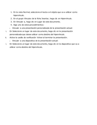 1. En la vista Normal, seleccione el texto o el objeto que va a utilizar como
hipervínculo.
2. En el grupo Vínculos de la ficha Insertar, haga clic en Hipervínculo.
3. En Vincular a, haga clic en Lugar de este documento.
4. Siga uno de estos procedimientos:
o Vincular a una presentación personalizada de la presentación actual:
i. En Seleccione un lugar de este documento, haga clic en la presentación
personalizada que desee utilizar como destino del hipervínculo.
ii. Active la casilla de verificación Volver al terminar la presentación.
o Vincular a una diapositiva de la presentación actual:
i. En Seleccione un lugar de este documento, haga clic en la diapositiva que va a
utilizar como destino del hipervínculo.
 