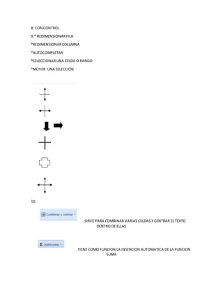 8: CON CONTROL
9:* REDIMENSIONARFILA
*REDIMENSIONARCOLUMNA
*AUTOCOMPLETAR
*SELECCIONARUNA CELDA O RANGO
*MOVER UNA SELECCIÓN
10:
: SIRVE PARA COMBINAR VARIAS CELDAS Y CENTRAR EL TEXTO
DENTRO DE ELLAS
: TIENE COMO FUNCION LA INSERCION AUTOMATICA DE LA FUNCION
SUMA
 