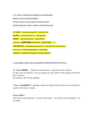 11: $: INICOY FORTMATO DE NUMERO DE CONTABILIDAD
BORDES: INICIOE ICONODE BORDES
ESTILO DE LINEAS:INICIO,FUENTE Y ESTILO DE LINEA
COLOR DE RELLENO: INICIO, FUENTE Y COLORDE RELLENO
12: SUMA: =SUMA(ARGUMENTO; ARGUMENTO)
MAXIMO: =MAX(ARGUMENTO; ARGUMENTO)
MINIMO: =MIN(ARGUMENTO; ARGUMENTO)
CONTARA: CONTARA (VALOR1, [VALOR2], …)
PROMEDIO: =PROMEDIO(ARGUMENTO; ARGUMENTO;ARGUMENTO)
CONTAR.SI: CONTAR.SI(RANGO; CRITERIO)
SUMAR.SI :SUMAR.SI(RANGO;CITERIO;RANGO)
13:COLUMNA,LINEA,CIRCULAR,BARRA,AREA,DISPERCION,OTROS…
14:* Error ###### : Este error es frecuente, y sucede por dos razones:
El valor que se introduce o el q se calcula en una celda es mas grande q el ancho
de la Columna
Se introduce una Fecha negativa
* Error #¿NOMBRE? : Aparece cuando se digita mal el nombre de una formula o
cuando la formula no existe
*Error #¡REF! :
Este error es de referencia, cuando Excel busca una celda q se ha utilizado y no
es valida.
 
