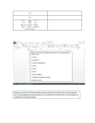 SEÑALACADAUNA DELAS PARTES DELAVENTA Y DELAFUNCION DECADA
UNADE ELLAS
1 .FICHAS
2 .SECMENTOS
3. ICONO O HERRAMIENTAS
4 .CELDA
5 .VISTAS
6 .ZOOM
7 .HOJADETRABAJO
8 .MINIMIZAR, MAXIMIZAR YCERRAR
9. BARRADETITULO
Redactar unacarta informal temalibre yaplicartodoslosformatosvistosa5 destinatarios,
con 4 camposguardar la base de datos con el nombre de carta informal.Enel sitiodebe irla
combinaciónylabase de datos.
 