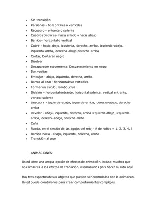  Sin transición
 Persianas - horizontales o verticales
 Recuadro - entrante o saliente
 Cuadros bicolores- hacia el lado o hacia abajo
 Barrido- horizontal o vertical
 Cubrir - hacia abajo, izquierda, derecha, arriba, izquierda-abajo,
izquierda-arriba, derecha-abajo, derecha-arriba
 Cortar, Cortar en negro
 Disolver
 Desaparecer suavemente, Desvanecimiento en negro
 Dar vueltas
 Empujar - abajo, izquierda, derecha, arriba
 Barras al azar - horizontales o verticales
 Formar un círculo, rombo, cruz
 División - horizontal entrante, horizontal saliente, vertical entrante,
vertical saliente
 Descubrir - izquierda-abajo, izquierda-arriba, derecha-abajo, derecha-
arriba
 Revelar - abajo, izquierda, derecha, arriba izquierda-abajo, izquierda-
arriba, derecha-abajo, derecha-arriba
 Cuña
 Rueda, en el sentido de las agujas del reloj- # de radios = 1, 2, 3, 4, 8
 Barrido hacia - abajo, izquierda, derecha, arriba
 Transición al azar
ANIMACIONES:
Usted tiene una amplia opción de efectos de animación, incluso muchos que
son similares a los efectos de transición. ¡Demasiados para hacer su lista aquí!
Hay tres aspectos de sus objetos que pueden ser controlados con la animación.
Usted puede combinarlos para crear comportamientos complejos.
 