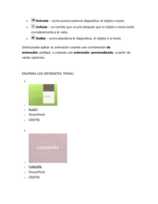  Entrada - como avanza sobre la diapositiva el objeto o texto.
 énfasis - un cambio que ocurre después que el objeto o texto están
completamente a la vista.
 Salida - como abandona la diapositiva, el objeto o el texto
Usted puede aplicar la animación usando una combinación de
animación prefijad, o creando una animación personalizada, a partir de
varias opciones.
ENUMERA LOS DIFERENTES TEMAS:

o
o Austin
o PowerPoint
o GRATIS

o
o Caligrafía
o PowerPoint
o GRATIS
 