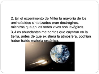 2. En el experimento de Miller la mayoría de los
aminoácidos sintetizados eran dextrógiros,
mientras que en los seres vivos son levógiros.
3.-Los abundantes meteoritos que cayeron en la
tierra, antes de que existiera la atmosfera, podrían
haber traído materia orgánica.
 