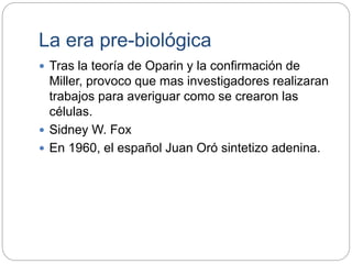 La era pre-biológica
 Tras la teoría de Oparin y la confirmación de
Miller, provoco que mas investigadores realizaran
trabajos para averiguar como se crearon las
células.
 Sidney W. Fox
 En 1960, el español Juan Oró sintetizo adenina.
 