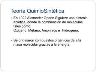 Teoría QuimioSintética
 En 1922 Alexander Oparin Siguiere una síntesis
abiótica, donde la combinación de moléculas
tales como:
Oxigeno, Metano, Amoniaco e Hidrogeno.
 Se originaron compuestos orgánicos de alta
masa molecular gracias a la energía.
 
