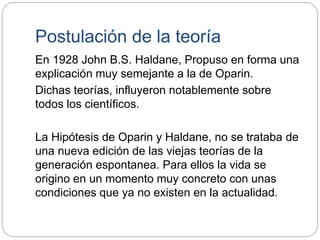Postulación de la teoría
En 1928 John B.S. Haldane, Propuso en forma una
explicación muy semejante a la de Oparin.
Dichas teorías, influyeron notablemente sobre
todos los científicos.
La Hipótesis de Oparin y Haldane, no se trataba de
una nueva edición de las viejas teorías de la
generación espontanea. Para ellos la vida se
origino en un momento muy concreto con unas
condiciones que ya no existen en la actualidad.
 