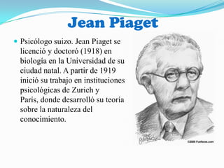 Jean Piaget Psicólogo suizo. Jean Piaget se licenció y doctoró (1918) en biología en la Universidad de su ciudad natal. A partir de 1919 inició su trabajo en instituciones psicológicas de Zurich y París, donde desarrolló su teoría sobre la naturaleza del conocimiento.