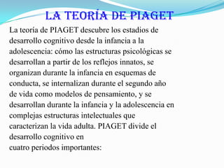 La teoría de PIAGET La teoría de PIAGET descubre los estadios dedesarrollo cognitivo desde la infancia a laadolescencia: cómo las estructuras psicológicas sedesarrollan a partir de los reflejos innatos, seorganizan durante la infancia en esquemas deconducta, se internalizan durante el segundo añode vida como modelos de pensamiento, y sedesarrollan durante la infancia y la adolescencia encomplejas estructuras intelectuales quecaracterizan la vida adulta. PIAGET divide eldesarrollo cognitivo encuatro periodos importantes: