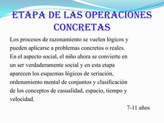 Etapa de las Operaciones ConcretasLos procesos de razonamiento se vuelen lógicos ypueden aplicarse a problemas concretos o reales.En el aspecto social, el niño ahora se convierte enun ser verdaderamente social y en esta etapaaparecen los esquemas lógicos de seriación,ordenamiento mental de conjuntos y clasificaciónde los conceptos de casualidad, espacio, tiempo yvelocidad.                                                                                7-11 años