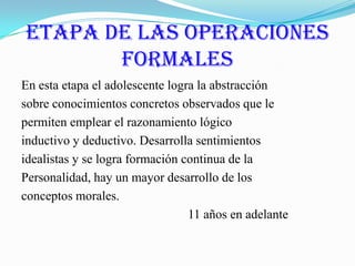 Etapa de las Operaciones FormalesEn esta etapa el adolescente logra la abstracciónsobre conocimientos concretos observados que lepermiten emplear el razonamiento lógicoinductivo y deductivo. Desarrolla sentimientosidealistas y se logra formación continua de laPersonalidad, hay un mayor desarrollo de losconceptos morales.                                                     11 años en adelante
