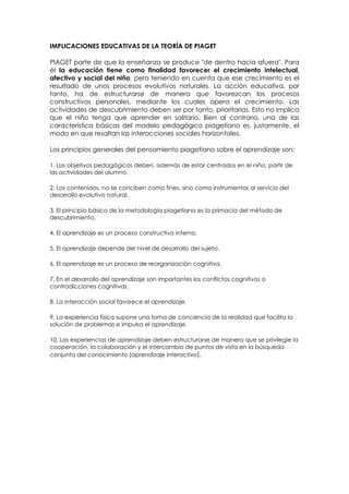 IMPLICACIONES EDUCATIVAS DE LA TEORÍA DE PIAGET

PIAGET parte de que la enseñanza se produce "de dentro hacia afuera". Para
él la educación tiene como finalidad favorecer el crecimiento intelectual,
afectivo y social del niño, pero teniendo en cuenta que ese crecimiento es el
resultado de unos procesos evolutivos naturales. La acción educativa, por
tanto, ha de estructurarse de manera que favorezcan los procesos
constructivos personales, mediante los cuales opera el crecimiento. Las
actividades de descubrimiento deben ser por tanto, prioritarias. Esto no implica
que el niño tenga que aprender en solitario. Bien al contrario, una de las
característica básicas del modelo pedagógico piagetiano es, justamente, el
modo en que resaltan las interacciones sociales horizontales.

Los principios generales del pensamiento piagetiano sobre el aprendizaje son:

1. Los objetivos pedagógicos deben, además de estar centrados en el niño, partir de
las actividades del alumno.

2. Los contenidos, no se conciben como fines, sino como instrumentos al servicio del
desarrollo evolutivo natural.

3. El principio básico de la metodología piagetiana es la primacía del método de
descubrimiento.

4. El aprendizaje es un proceso constructivo interno.

5. El aprendizaje depende del nivel de desarrollo del sujeto.

6. El aprendizaje es un proceso de reorganización cognitiva.

7. En el desarrollo del aprendizaje son importantes los conflictos cognitivos o
contradicciones cognitivas.

8. La interacción social favorece el aprendizaje.

9. La experiencia física supone una toma de conciencia de la realidad que facilita la
solución de problemas e impulsa el aprendizaje.

10. Las experiencias de aprendizaje deben estructurarse de manera que se privilegie la
cooperación, la colaboración y el intercambio de puntos de vista en la búsqueda
conjunta del conocimiento (aprendizaje interactivo).
 