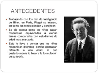 ANTECEDENTES
 Trabajando con los test de Inteligencia
de Binet, en Paris, Piaget se intereso
en como los niños piensan y aprenden.
 Se dio cuenta como los niños daban
respuestas equivocadas a ciertas
tareas comparadas con estudiantes de
edad mas avanzada.
 Esto lo llevo a pensar que los niños
respondían diferente porque pensaban
diferente a esa edad, lo que
posteriormente lo llevo a la formulación
de su teoría.
 