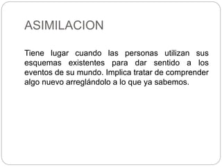 ASIMILACION
Tiene lugar cuando las personas utilizan sus
esquemas existentes para dar sentido a los
eventos de su mundo. Implica tratar de comprender
algo nuevo arreglándolo a lo que ya sabemos.
 