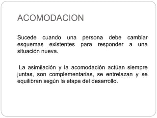 ACOMODACION
Sucede cuando una persona debe cambiar
esquemas existentes para responder a una
situación nueva.
La asimilación y la acomodación actúan siempre
juntas, son complementarias, se entrelazan y se
equilibran según la etapa del desarrollo.
 