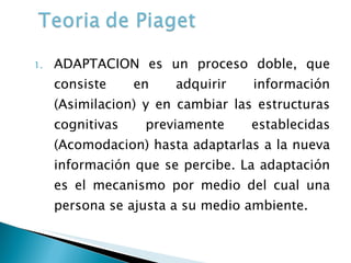 ADAPTACION es un proceso doble, que consiste en adquirir información (Asimilacion) y en cambiar las estructuras cognitivas previamente establecidas (Acomodacion) hasta adaptarlas a la nueva información que se percibe. La adaptación es el mecanismo por medio del cual una persona se ajusta a su medio ambiente. 