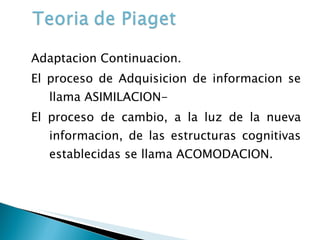 Adaptacion Continuacion. El proceso de Adquisicion de informacion se llama ASIMILACION- El proceso de cambio, a la luz de la nueva informacion, de las estructuras cognitivas establecidas se llama ACOMODACION. 