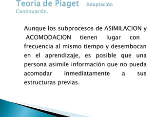 Aunque los subprocesos de ASIMILACION y  ACOMODACION tienen lugar con frecuencia al mismo tiempo y desembocan en el aprendizaje, es posible que una persona asimile información que no pueda acomodar inmediatamente a sus estructuras previas.  