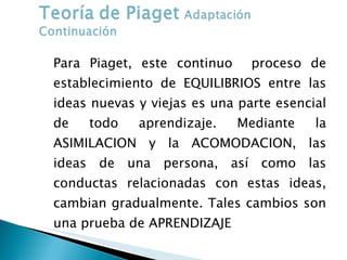 Para Piaget, este continuo  proceso de establecimiento de EQUILIBRIOS entre las ideas nuevas y viejas es una parte esencial de todo aprendizaje. Mediante la ASIMILACION y la ACOMODACION, las ideas de una persona, así como las conductas relacionadas con estas ideas, cambian gradualmente. Tales cambios son una prueba de APRENDIZAJE 