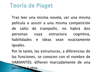 Tras leer una misma novela, ver una misma película o asistir a una misma competición de salto de trampolín, no habrá dos personas cuya estructura cognitiva, habilidades e ideas sean exactamente iguales. Por lo tanto, las estructuras, a diferencias de las funciones, se conocen con el nombre de VARIANTES; difieren marcadamente de una persona a otra. 