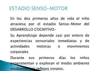 En los dos primeros años de vida el niño atraviesa por el estadio Senso-Motor del DESARROLLO COGNITIVO- Su Aprendizaje depende casi por entero de experiencias sensoriales inmediatas y de actividades motoras o movimientos corporales Durante sus primeros días los niños experimentan y exploran el medio ambiente mediantes sus reflejos innatos. 