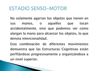 No solamente agarran los objetos que tienen en sus manos, o aquellos que tocan accidentalmente, sino que podemos ver como alargan la mano para alcanzar los objetos, lo que denota intencionalidad. Esta combinación de diferentes movimientos demuestra que las Estructuras Cognitivas están perfilándose progresivamente y organizándose a un nivel superior. 