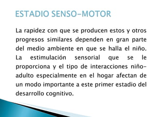La rapidez con que se producen estos y otros progresos similares dependen en gran parte del medio ambiente en que se halla el niño. La estimulación sensorial que se le proporciona y el tipo de interacciones niño-adulto especialmente en el hogar afectan de un modo importante a este primer estadio del desarrollo cognitivo. 