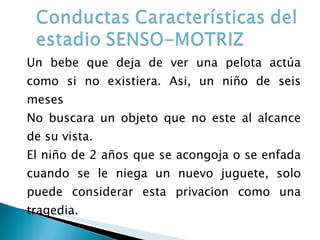 Un bebe que deja de ver una pelota actúa como si no existiera. Asi, un niño de seis meses No buscara un objeto que no este al alcance de su vista. El niño de 2 años que se acongoja o se enfada cuando se le niega un nuevo juguete, solo puede considerar esta privacion como una tragedia. 