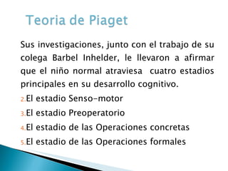 Sus investigaciones, junto con el trabajo de su colega Barbel Inhelder, le llevaron a afirmar que el niño normal atraviesa  cuatro estadios principales en su desarrollo cognitivo. El estadio Senso-motor El estadio Preoperatorio El estadio de las Operaciones concretas El estadio de las Operaciones formales 