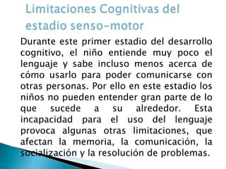 Durante este primer estadio del desarrollo cognitivo, el niño entiende muy poco el lenguaje y sabe incluso menos acerca de cómo usarlo para poder comunicarse con otras personas. Por ello en este estadio los niños no pueden entender gran parte de lo que sucede a su alrededor. Esta incapacidad para el uso del lenguaje provoca algunas otras limitaciones, que afectan la memoria, la comunicación, la socialización y la resolución de problemas. 