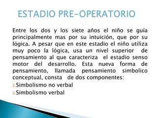 Entre los dos y los siete años el niño se guía principalmente mas por su intuición, que por su lógica. A pesar que en este estadio el niño utiliza muy poco la lógica, usa un nivel superior  de pensamiento al que caracteriza  el estadio senso motor del desarrollo. Esta nueva forma de pensamiento, llamada pensamiento simbolico conceptual, consta  de dos componentes: Simbolismo no verbal Simbolismo verbal 