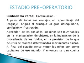 Simbolismo verbal . Continuación- A pesar de todas sus ventajas, el  aprendizaje del lenguaje  origina al principio un gran desequilibrio, confusión y  frustración. Alrededor  de los dos años, los niños son muy habiles en  la  manipulacion de objetos, en la indagacion de la procedencia de los ruidos, en la prevision de lo que ocurrira se realizan determinados movimientos fisicos. Al final del estadio senso motor los niños son como capitanes de ese mundo. Y entonces se dan cuenta que 