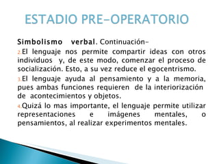 Simbolismo  verbal . Continuación- El lenguaje nos permite compartir ideas con otros individuos  y, de este modo, comenzar el proceso de socialización. Esto, a su vez reduce el egocentrismo. El lenguaje ayuda al pensamiento y a la memoria, pues ambas funciones requieren  de la interiorización  de  acontecimientos y objetos. Quizá lo mas importante, el lenguaje permite utilizar representaciones e imágenes mentales, o pensamientos, al realizar experimentos mentales.  