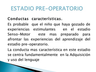 Conductas  características. Es probable  que el niño que haya gozado de experiencias estimulantes  en el estadio Senso-Motor  este mas preparado para afrontar las experiencias del aprendizaje del estadio pre-operatorio. La conducta mas característica en este estadio se centra fundamentalmente  en la Adquisición y uso del lenguaje 