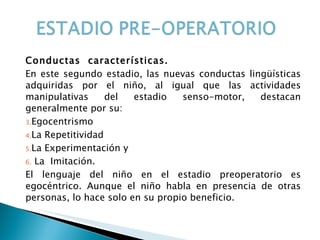 Conductas  características. En este segundo estadio, las nuevas conductas lingüísticas adquiridas por el niño, al igual que las actividades manipulativas del estadio senso-motor, destacan generalmente por su: Egocentrismo  La Repetitividad La Experimentación y  La  Imitación. El lenguaje del niño en el estadio preoperatorio es egocéntrico. Aunque el niño habla en presencia de otras personas, lo hace solo en su propio beneficio. 