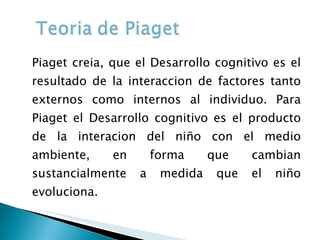 Piaget creia, que el Desarrollo cognitivo es el resultado de la interaccion de factores tanto externos como internos al individuo. Para Piaget el Desarrollo cognitivo es el producto de la interacion del niño con el medio ambiente, en forma que cambian sustancialmente a medida que el niño evoluciona.  