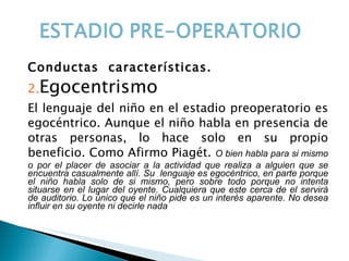 Conductas  características. Egocentrismo  El lenguaje del niño en el estadio preoperatorio es egocéntrico. Aunque el niño habla en presencia de otras personas, lo hace solo en su propio beneficio. Como Afirmo Piagét.  O bien habla para si mismo o por el placer de asociar a la actividad que realiza a alguien que se encuentra casualmente allí. Su  lenguaje es egocéntrico, en parte porque el niño habla solo de si mismo, pero sobre todo porque no intenta situarse en el lugar del oyente. Cualquiera que este cerca de el servirá de auditorio. Lo único que el niño pide es un interés aparente. No desea influir en su oyente ni decirle nada 