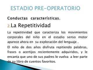 Conductas  características. La Repetitividad La repetitividad que caracteriza los movimientos corporales del niño en el estadio senso motor aparece ahora en  su exploración del lenguaje . El niño de dos años disfruta repitiendo palabras, frases o acertijos recientemente adquiridos, y le encanta que uno de sus padres le vuelva  a leer parte de su libro de cuentos favoritos. 