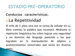 Conductas  características. La Repetitividad El niño de 5 años rara vez se cansa de señalar en su libro cuentos la palabra que reconoce. Mediante la repetición lingüística los niños logran una seguridad y un dominio del lenguaje parecido a los que lograban en la manipulación de objetos y acontecimientos sensoriales que tanto les divertía antes. 