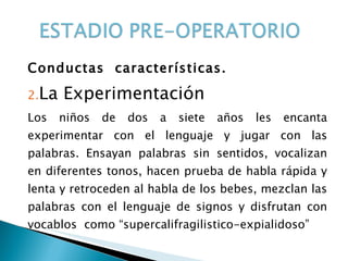 Conductas  características. La Experimentación Los niños de dos a siete años les encanta experimentar con el lenguaje y jugar con las palabras. Ensayan palabras sin sentidos, vocalizan en diferentes tonos, hacen prueba de habla rápida y lenta y retroceden al habla de los bebes, mezclan las palabras con el lenguaje de signos y disfrutan con vocablos  como “supercalifragilistico-expialidoso” 