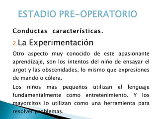 Conductas  características. La Experimentación Otro aspecto muy conocido de este apasionante aprendizaje, son los intentos del niño de ensayar el argot y las obscenidades, lo mismo que expresiones de mando o cólera. Los niños mas pequeños utilizan el lenguaje fundamentalmente como entretenimiento. Y los mayorcitos lo utilizan como una herramienta para resolver problemas. 