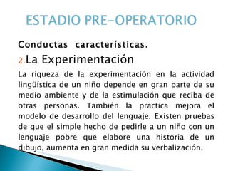 Conductas  características. La Experimentación La riqueza de la experimentación en la actividad lingüística de un niño depende en gran parte de su medio ambiente y de la estimulación que reciba de otras personas. También la practica mejora el modelo de desarrollo del lenguaje. Existen pruebas de que el simple hecho de pedirle a un niño con un lenguaje pobre que elabore una historia de un dibujo, aumenta en gran medida su verbalización. 