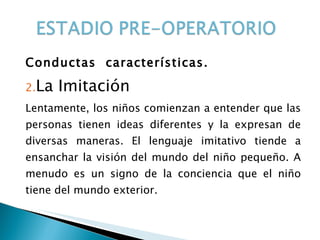Conductas  características. La Imitación Lentamente, los niños comienzan a entender que las personas tienen ideas diferentes y la expresan de diversas maneras. El lenguaje imitativo tiende a ensanchar la visión del mundo del niño pequeño. A menudo es un signo de la conciencia que el niño tiene del mundo exterior.  