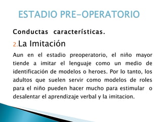 Conductas  características. La Imitación Aun en el estadio preoperatorio, el niño mayor tiende a imitar el lenguaje como un medio de identificación de modelos o heroes. Por lo tanto, los adultos que suelen servir como modelos de roles para el niño pueden hacer mucho para estimular  o desalentar el aprendizaje verbal y la imitacion. 