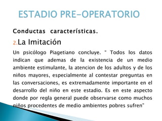 Conductas  características. La Imitación Un psicólogo Piagetiano concluye. “ Todos los datos indican que ademas de la existencia de un medio ambiente estimulante, la atencion de los adultos y de los niños mayores, especialmente al contestar preguntas en las conversaciones, es extremadamente importante en el desarrollo del niño en este estadio. Es en este aspecto donde por regla general puede observarse como muchos niños procedentes de medio ambientes pobres sufren”  